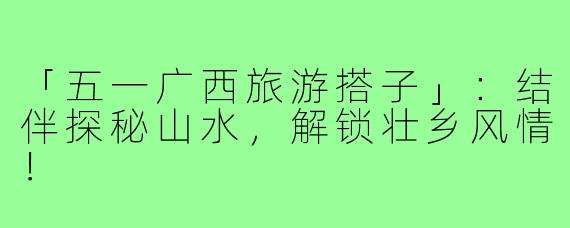「五一广西旅游搭子」:结伴探秘山水,解锁壮乡风情!
