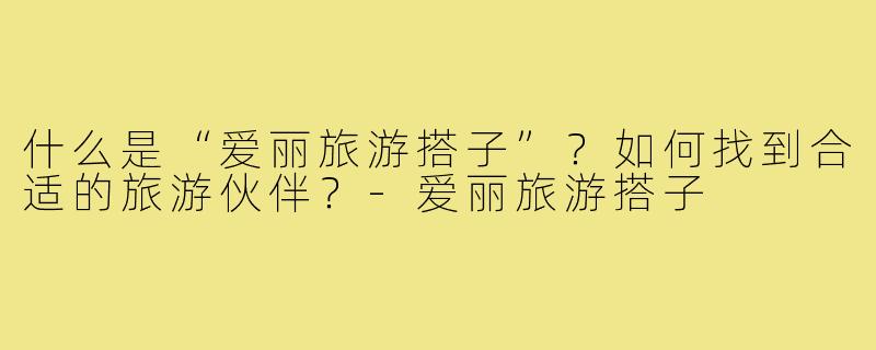 什么是“爱丽旅游搭子”？如何找到合适的旅游伙伴？