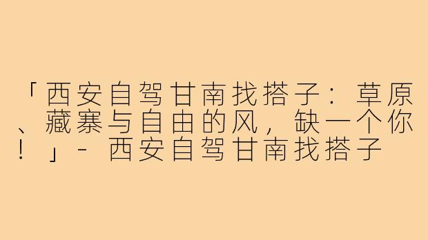 「西安自驾甘南找搭子：草原、藏寨与自由的风，缺一个你！」-西安自驾甘南找搭子