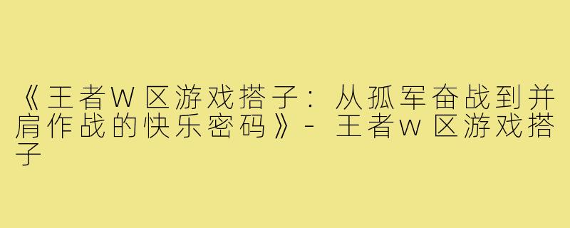 《王者W区游戏搭子:从孤军奋战到并肩作战的快乐密码》-王者w区游戏搭子