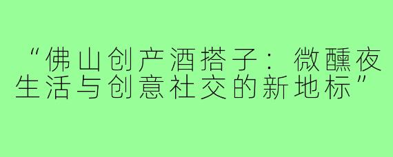 “佛山创产酒搭子:微醺夜生活与创意社交的新地标”