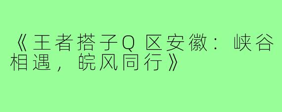 《王者搭子Q区安徽：峡谷相遇，皖风同行》