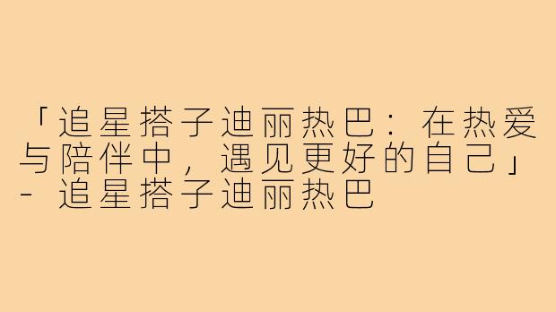 「追星搭子迪丽热巴：在热爱与陪伴中，遇见更好的自己」-追星搭子迪丽热巴