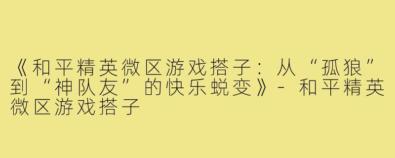 《和平精英微区游戏搭子：从“孤狼”到“神队友”的快乐蜕变》