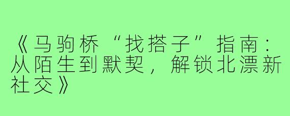《马驹桥“找搭子”指南：从陌生到默契，解锁北漂新社交》
