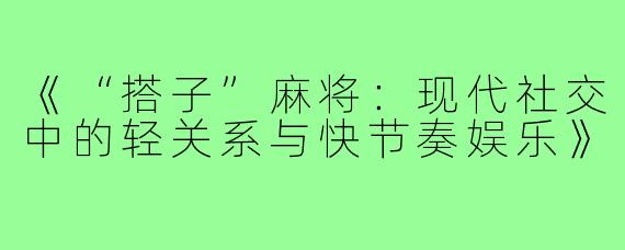 《“搭子”麻将:现代社交中的轻关系与快节奏娱乐》
