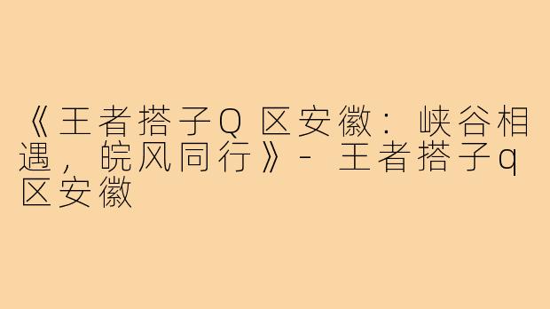 《王者搭子Q区安徽：峡谷相遇，皖风同行》