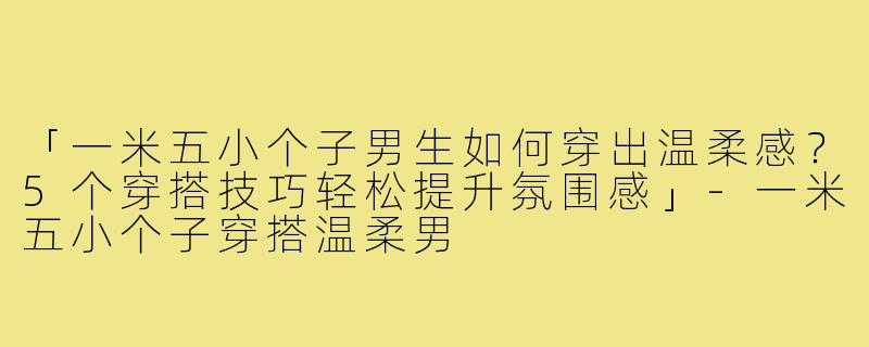 「一米五小个子男生如何穿出温柔感？5个穿搭技巧轻松提升氛围感」-一米五小个子穿搭温柔男
