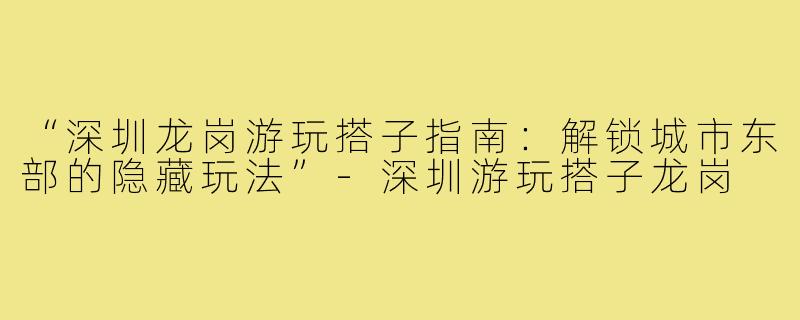 “深圳龙岗游玩搭子指南：解锁城市东部的隐藏玩法”-深圳游玩搭子龙岗