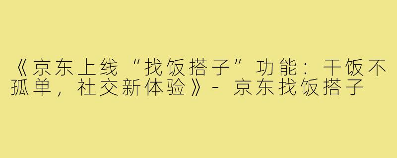 《京东上线“找饭搭子”功能：干饭不孤单，社交新体验》-京东找饭搭子
