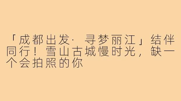 「成都出发·寻梦丽江」结伴同行!雪山古城慢时光,缺一个会拍照的你