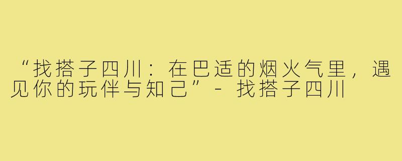 “找搭子四川：在巴适的烟火气里，遇见你的玩伴与知己”-找搭子四川