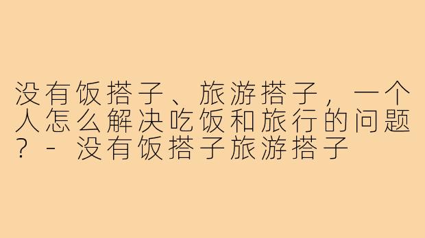 没有饭搭子、旅游搭子,一个人怎么解决吃饭和旅行的问题?-没有饭搭子旅游搭子