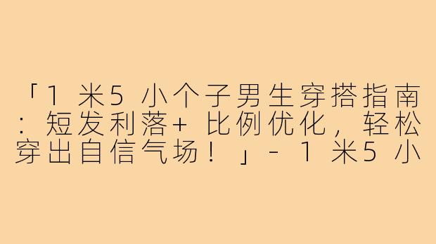 「1米5小个子男生穿搭指南：短发利落+比例优化，轻松穿出自信气场！」-1米5小个子穿搭短发男