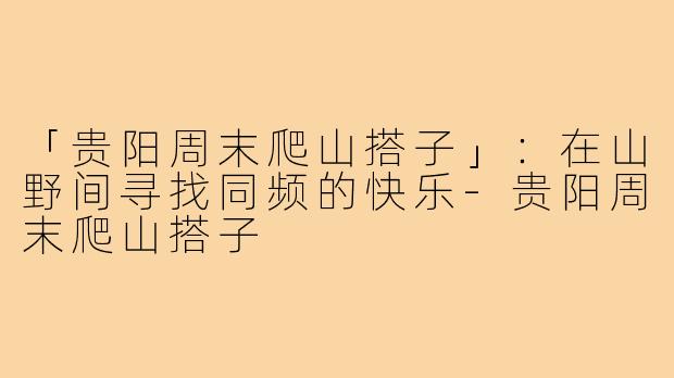 「贵阳周末爬山搭子」:在山野间寻找同频的快乐-贵阳周末爬山搭子