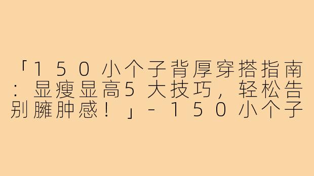 「150小个子背厚穿搭指南：显瘦显高5大技巧，轻松告别臃肿感！」