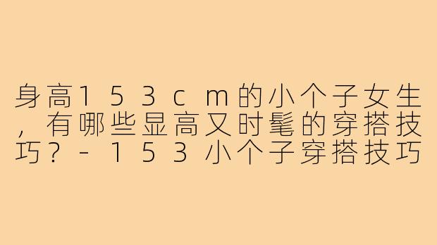 身高153cm的小个子女生,有哪些显高又时髦的穿搭技巧?-153小个子穿搭技巧