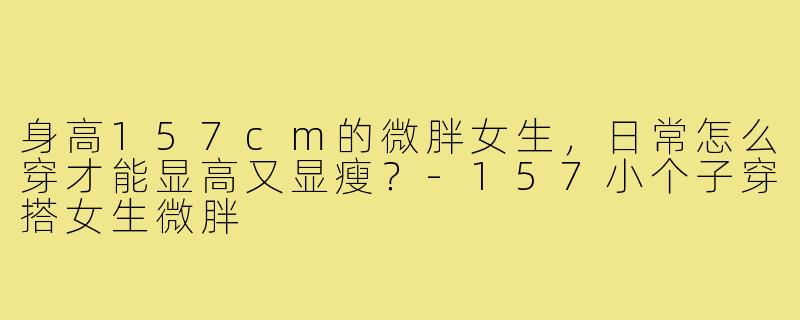 身高157cm的微胖女生，日常怎么穿才能显高又显瘦？-157小个子穿搭女生微胖
