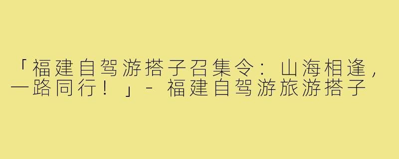 「福建自驾游搭子召集令：山海相逢，一路同行！」-福建自驾游旅游搭子