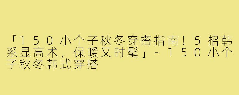 「150小个子秋冬穿搭指南！5招韩系显高术，保暖又时髦」-150小个子秋冬韩式穿搭