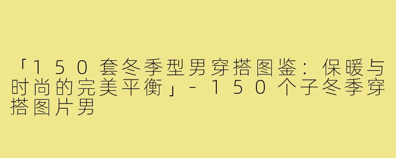 「150套冬季型男穿搭图鉴:保暖与时尚的完美平衡」-150个子冬季穿搭图片男