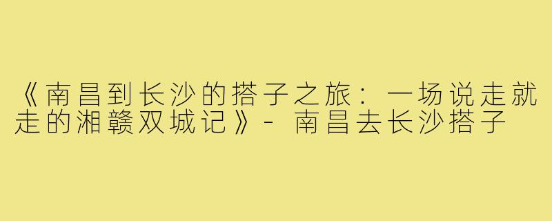 《南昌到长沙的搭子之旅：一场说走就走的湘赣双城记》-南昌去长沙搭子