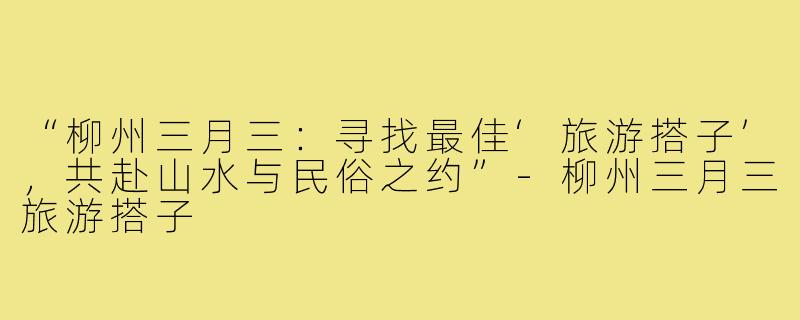 “柳州三月三：寻找最佳‘旅游搭子’，共赴山水与民俗之约”-柳州三月三旅游搭子
