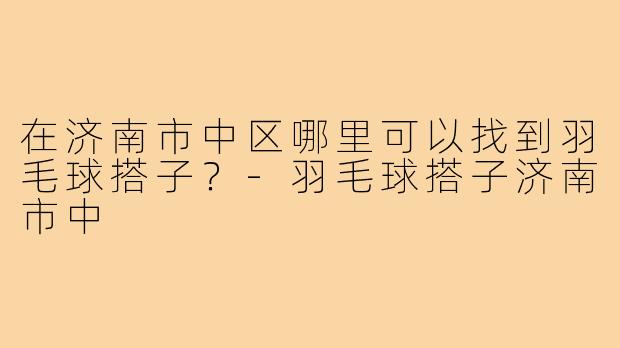 在济南市中区哪里可以找到羽毛球搭子?-羽毛球搭子济南市中