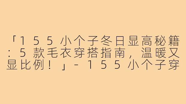 「155小个子冬日显高秘籍：5款毛衣穿搭指南，温暖又显比例！」-155小个子穿搭冬款毛衣