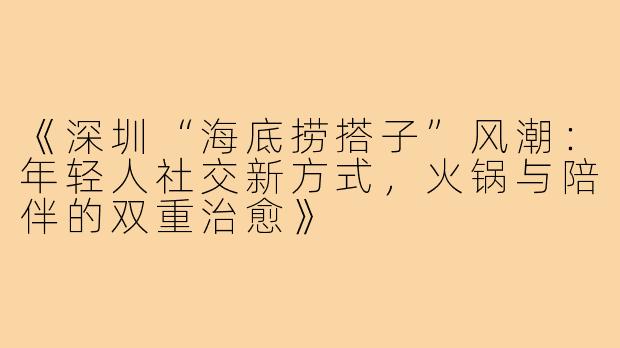 《深圳“海底捞搭子”风潮:年轻人社交新方式,火锅与陪伴的双重治愈》