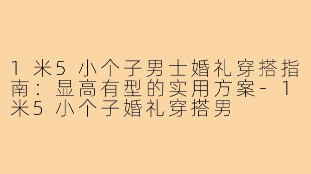 1米5小个子男士婚礼穿搭指南:显高有型的实用方案-1米5小个子婚礼穿搭男