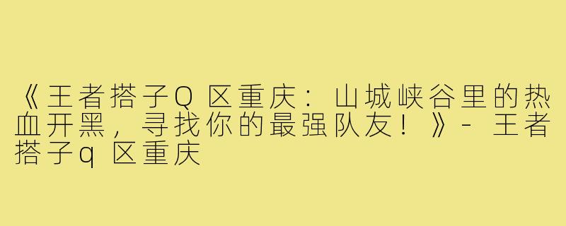 《王者搭子Q区重庆：山城峡谷里的热血开黑，寻找你的最强队友！》-王者搭子q区重庆
