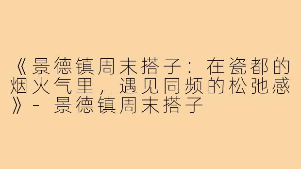 《景德镇周末搭子：在瓷都的烟火气里，遇见同频的松弛感》-景德镇周末搭子