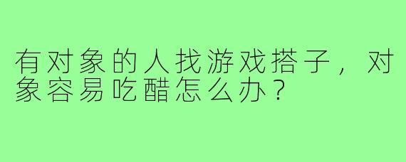有对象的人找游戏搭子,对象容易吃醋怎么办?