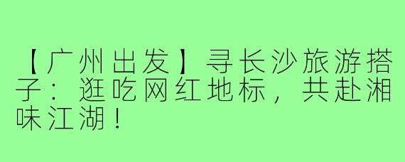【广州出发】寻长沙旅游搭子:逛吃网红地标,共赴湘味江湖!