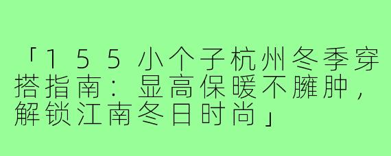 「155小个子杭州冬季穿搭指南：显高保暖不臃肿，解锁江南冬日时尚」