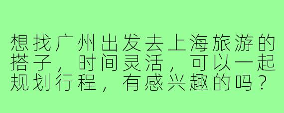 想找广州出发去上海旅游的搭子，时间灵活，可以一起规划行程，有感兴趣的吗？