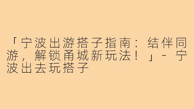 「宁波出游搭子指南:结伴同游,解锁甬城新玩法!」-宁波出去玩搭子