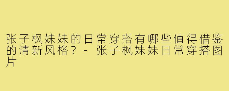 张子枫妹妹的日常穿搭有哪些值得借鉴的清新风格?-张子枫妹妹日常穿搭图片