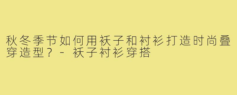 秋冬季节如何用袄子和衬衫打造时尚叠穿造型？-袄子衬衫穿搭