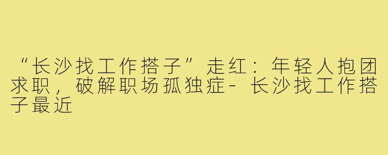 “长沙找工作搭子”走红:年轻人抱团求职,破解职场孤独症-长沙找工作搭子最近