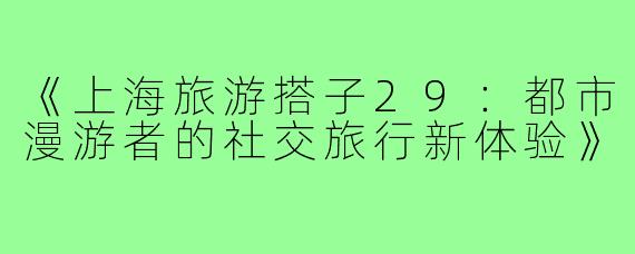 《上海旅游搭子29：都市漫游者的社交旅行新体验》