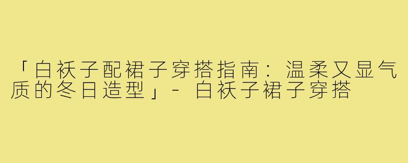 「白袄子配裙子穿搭指南：温柔又显气质的冬日造型」-白袄子裙子穿搭