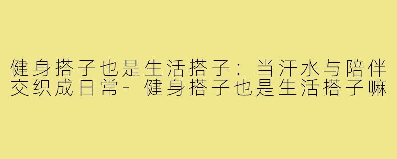 健身搭子也是生活搭子：当汗水与陪伴交织成日常