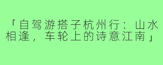 「自驾游搭子杭州行：山水相逢，车轮上的诗意江南」