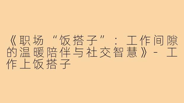 《职场“饭搭子”：工作间隙的温暖陪伴与社交智慧》-工作上饭搭子