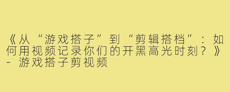 《从“游戏搭子”到“剪辑搭档”：如何用视频记录你们的开黑高光时刻？》-游戏搭子剪视频