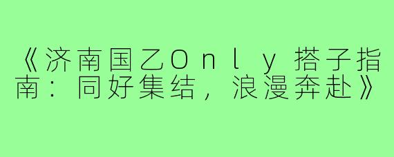 《济南国乙Only搭子指南：同好集结，浪漫奔赴》