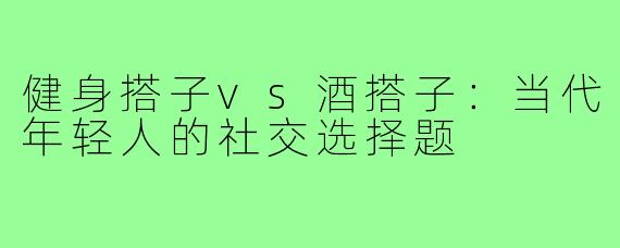 健身搭子vs酒搭子：当代年轻人的社交选择题