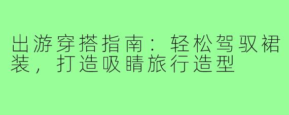 出游穿搭指南：轻松驾驭裙装，打造吸睛旅行造型